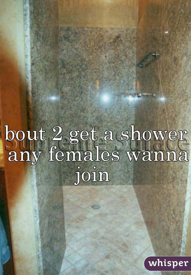 bout 2 get a shower any females wanna join  