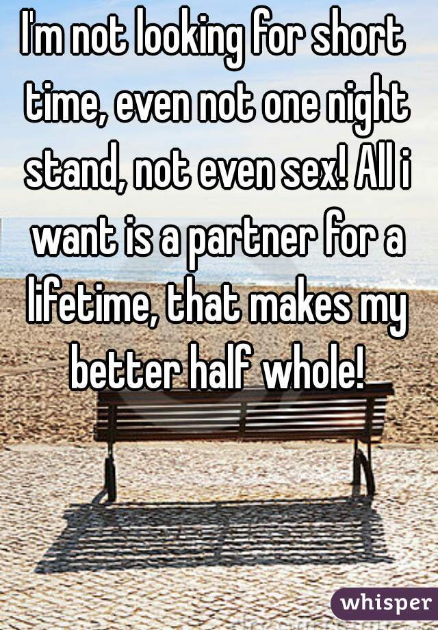 I'm not looking for short time, even not one night stand, not even sex! All i want is a partner for a lifetime, that makes my better half whole!