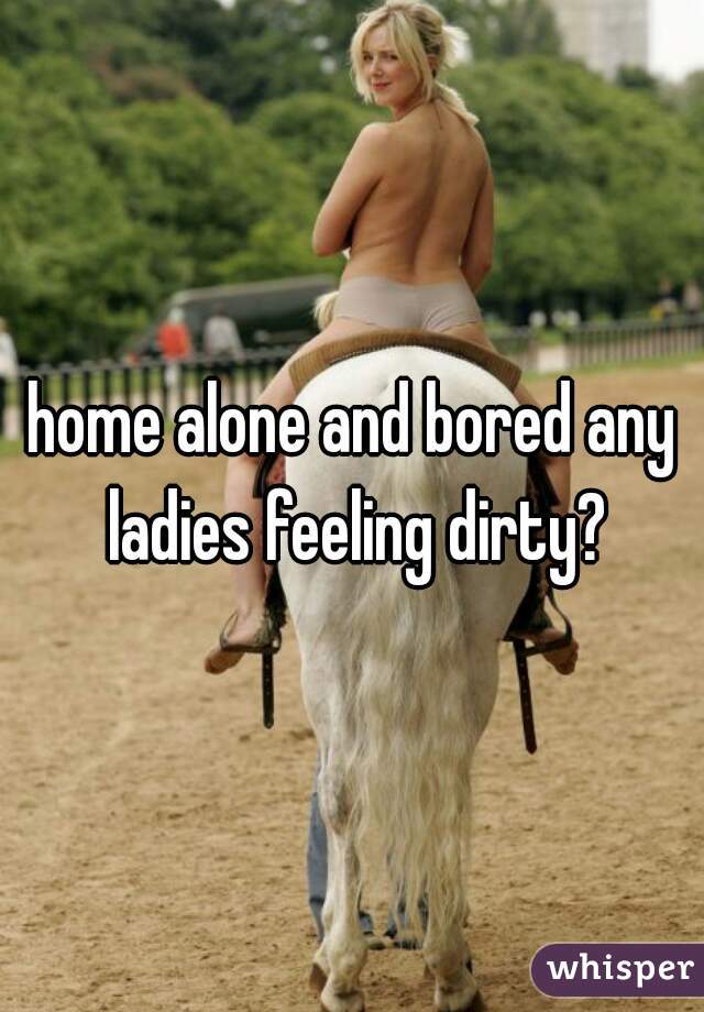 home alone and bored any ladies feeling dirty?