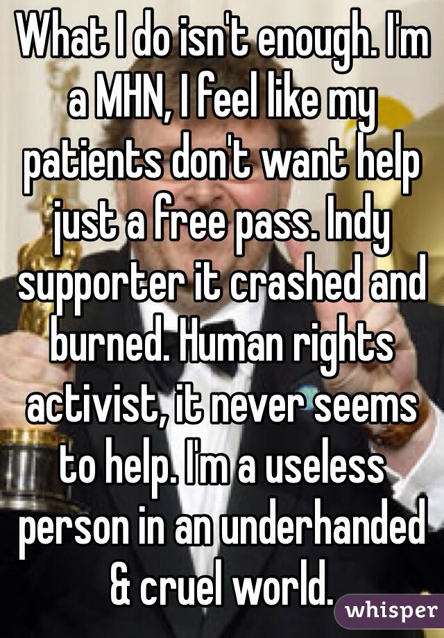 What I do isn't enough. I'm a MHN, I feel like my patients don't want help just a free pass. Indy supporter it crashed and burned. Human rights activist, it never seems to help. I'm a useless person in an underhanded & cruel world. 