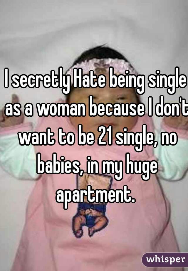 I secretly Hate being single as a woman because I don't want to be 21 single, no babies, in my huge apartment. 