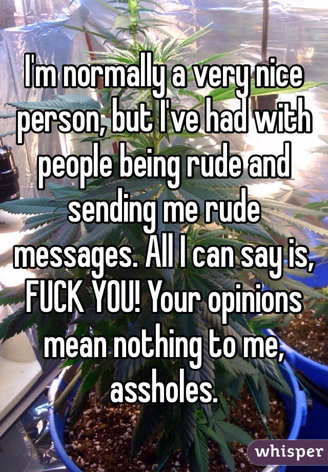 I'm normally a very nice person, but I've had with people being rude and sending me rude messages. All I can say is, FUCK YOU! Your opinions mean nothing to me, assholes.