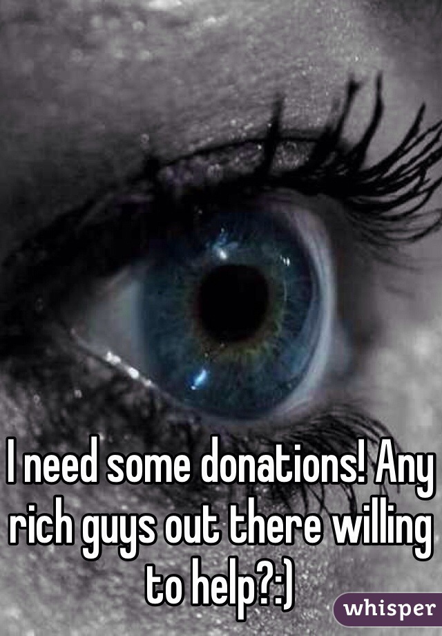 I need some donations! Any rich guys out there willing to help?:) 
