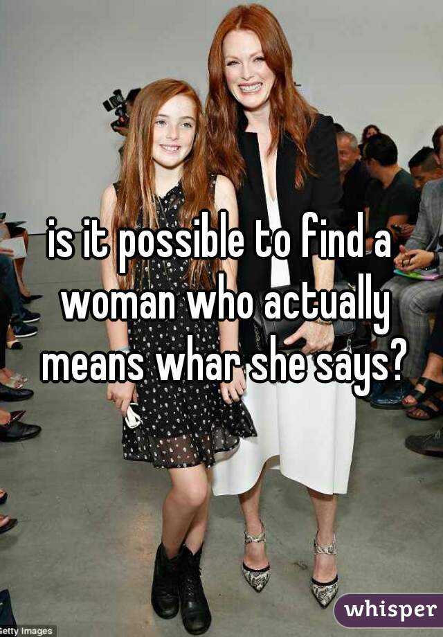 is it possible to find a woman who actually means whar she says?
 