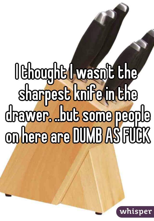 I thought I wasn't the sharpest knife in the drawer. ..but some people on here are DUMB AS FUCK