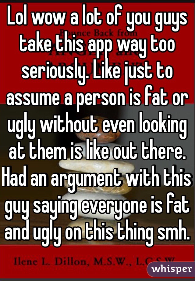 Lol wow a lot of you guys take this app way too seriously. Like just to assume a person is fat or ugly without even looking at them is like out there. Had an argument with this guy saying everyone is fat and ugly on this thing smh. 