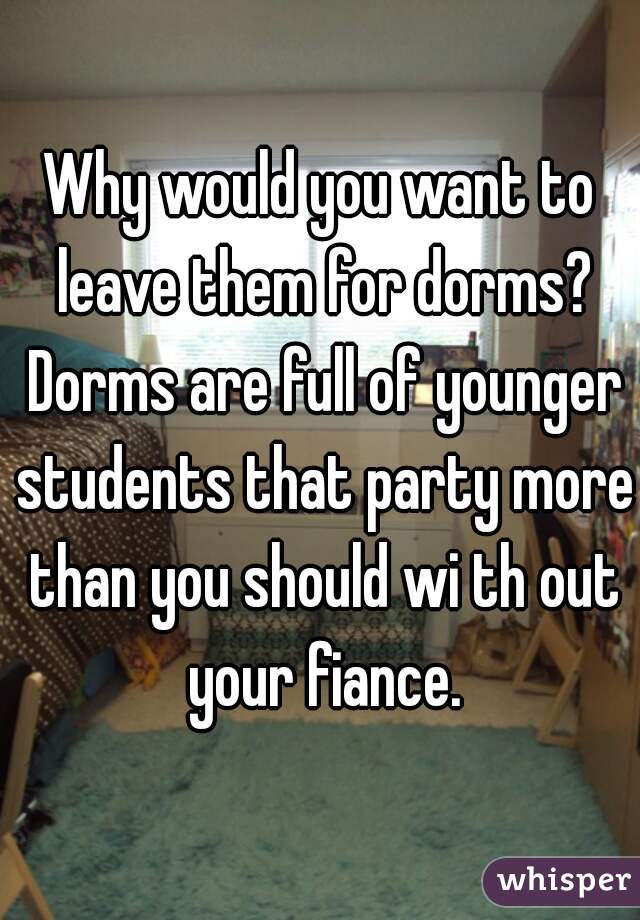 Why would you want to leave them for dorms? Dorms are full of younger students that party more than you should wi th out your fiance.