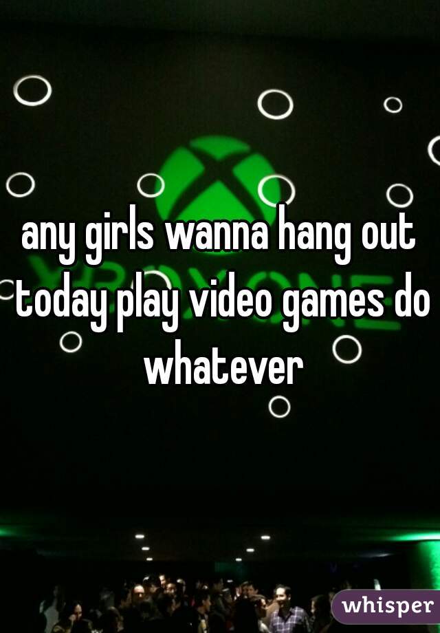any girls wanna hang out today play video games do whatever