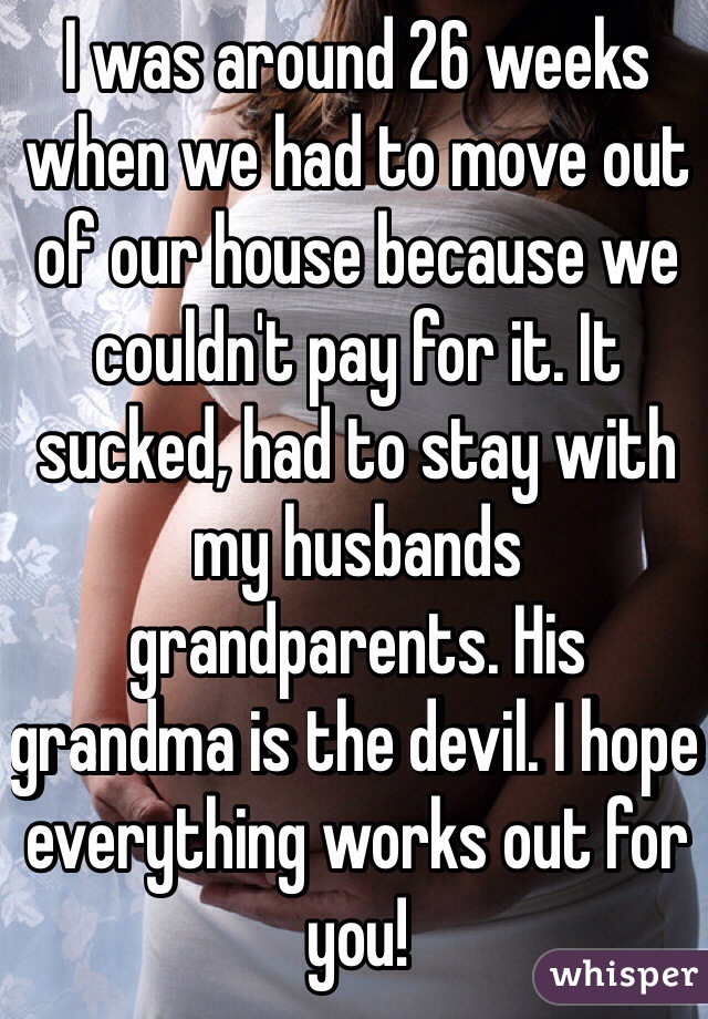 I was around 26 weeks when we had to move out of our house because we couldn't pay for it. It sucked, had to stay with my husbands grandparents. His grandma is the devil. I hope everything works out for you! 
