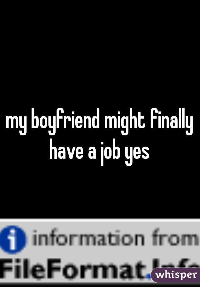 my boyfriend might finally have a job yes 