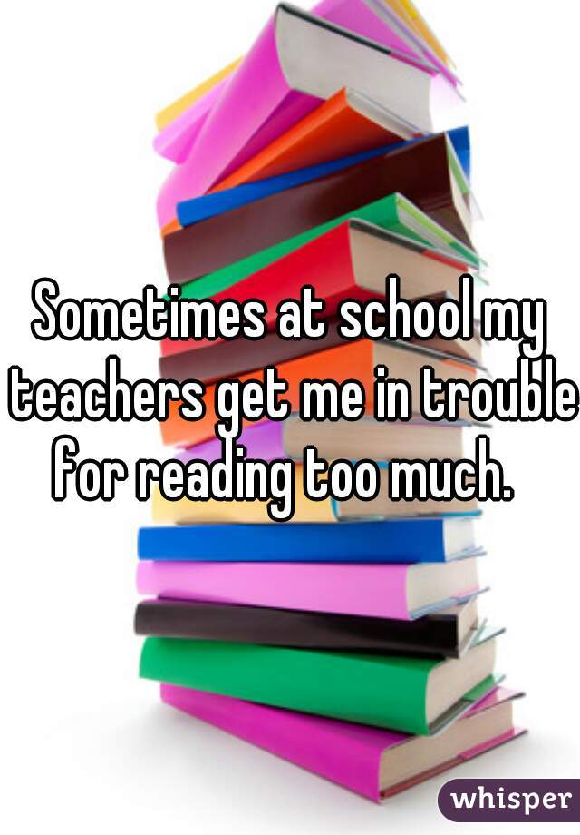 Sometimes at school my teachers get me in trouble for reading too much.  