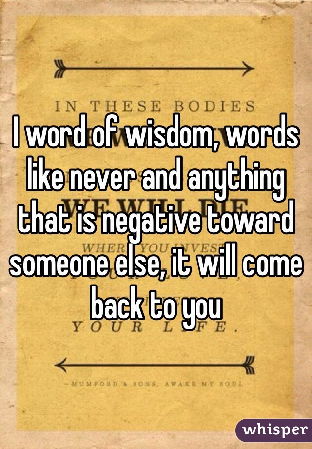 I word of wisdom, words like never and anything that is negative toward someone else, it will come back to you 