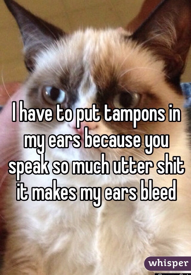 I have to put tampons in my ears because you speak so much utter shit it makes my ears bleed
