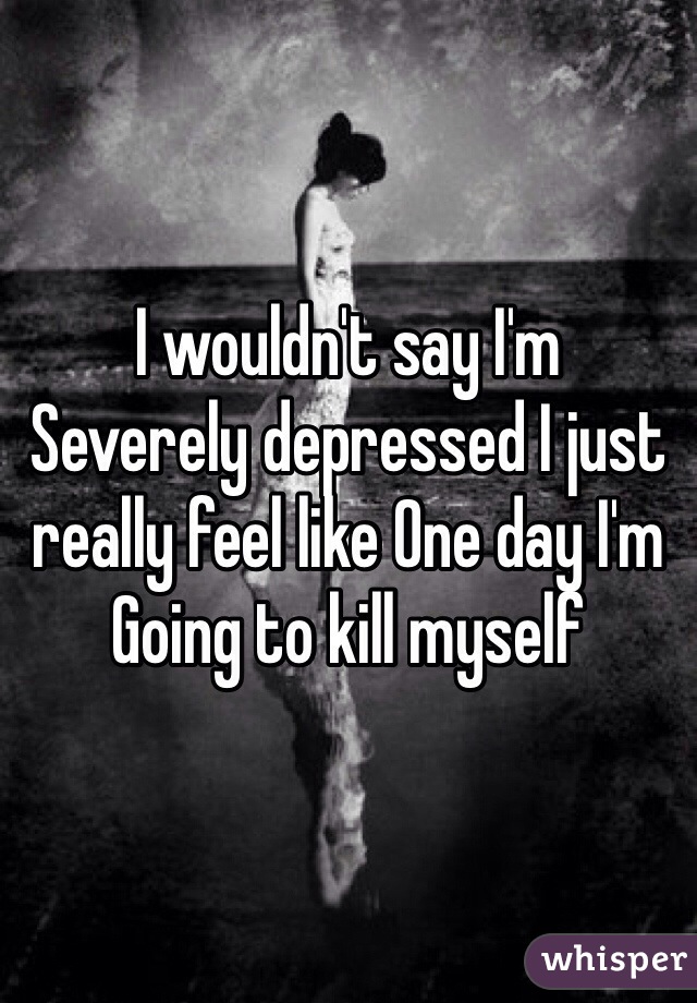 I wouldn't say I'm
Severely depressed I just really feel like One day I'm
Going to kill myself 