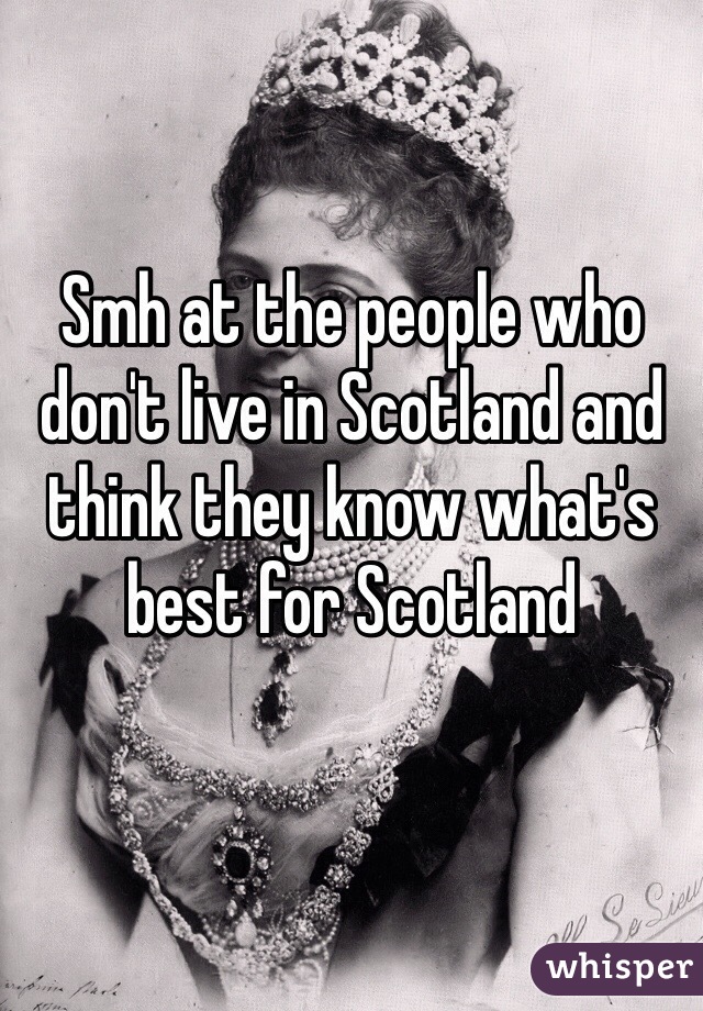 Smh at the people who don't live in Scotland and think they know what's best for Scotland
