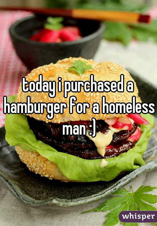 today i purchased a hamburger for a homeless man :)