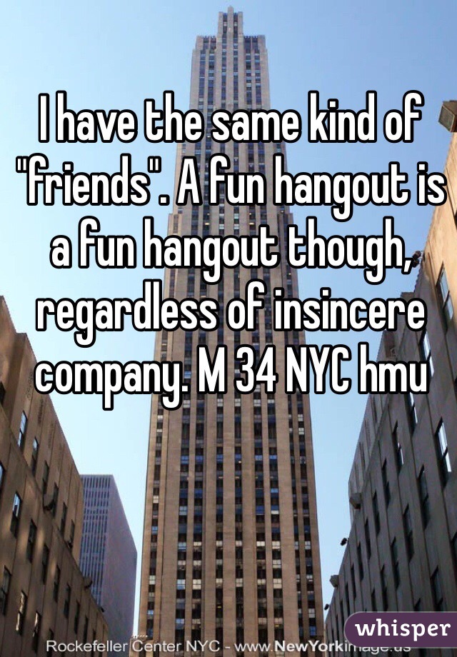 I have the same kind of "friends". A fun hangout is a fun hangout though, regardless of insincere company. M 34 NYC hmu
