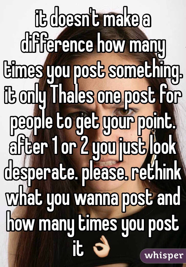 it doesn't make a difference how many times you post something. it only Thales one post for people to get your point. after 1 or 2 you just look desperate. please. rethink what you wanna post and how many times you post it 👌