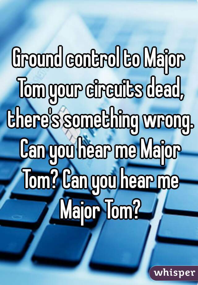 Ground control to Major Tom your circuits dead, there's something wrong. Can you hear me Major Tom? Can you hear me Major Tom?
