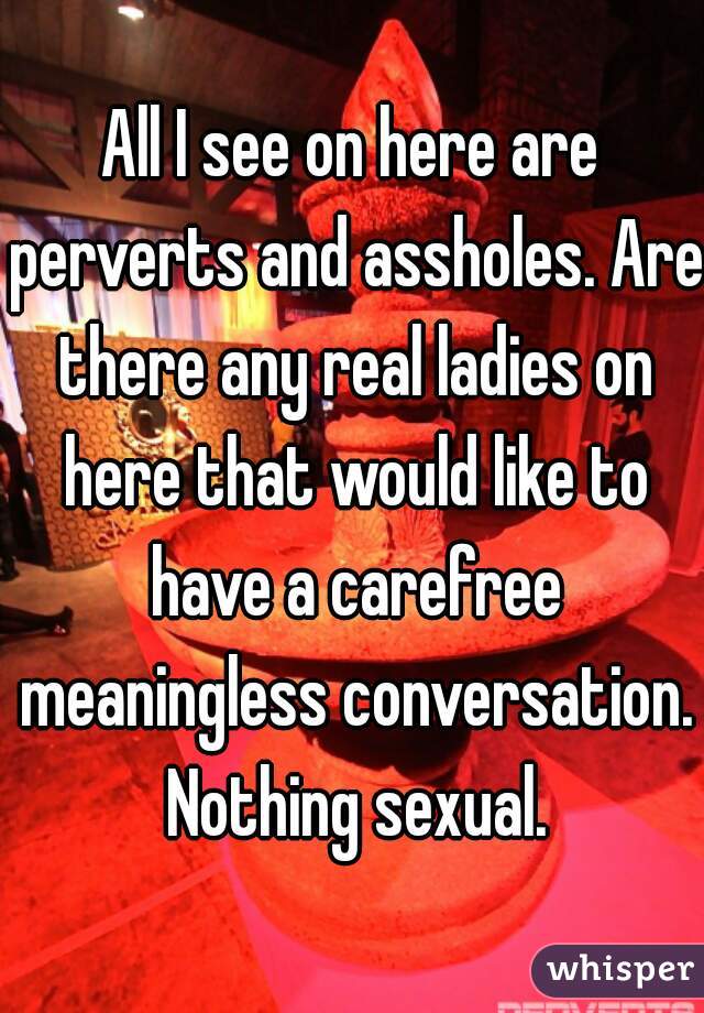 All I see on here are perverts and assholes. Are there any real ladies on here that would like to have a carefree meaningless conversation. Nothing sexual.