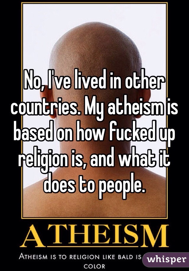 No, I've lived in other countries. My atheism is based on how fucked up religion is, and what it does to people. 