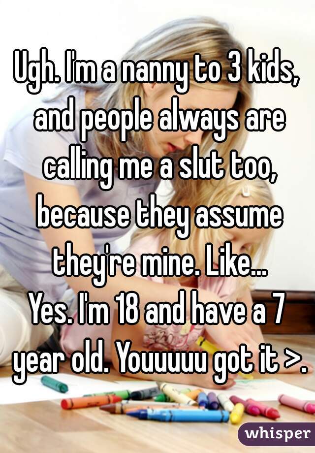 Ugh. I'm a nanny to 3 kids, and people always are calling me a slut too, because they assume they're mine. Like...

Yes. I'm 18 and have a 7 year old. Youuuuu got it >.>