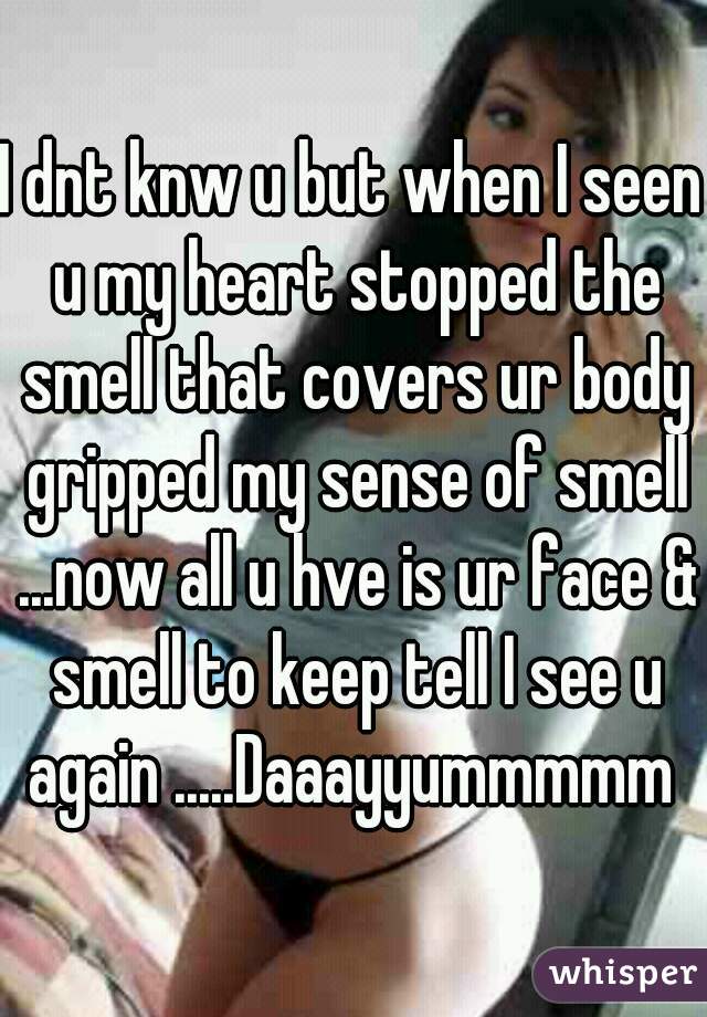 I dnt knw u but when I seen u my heart stopped the smell that covers ur body gripped my sense of smell ...now all u hve is ur face & smell to keep tell I see u again .....Daaayyummmmm 