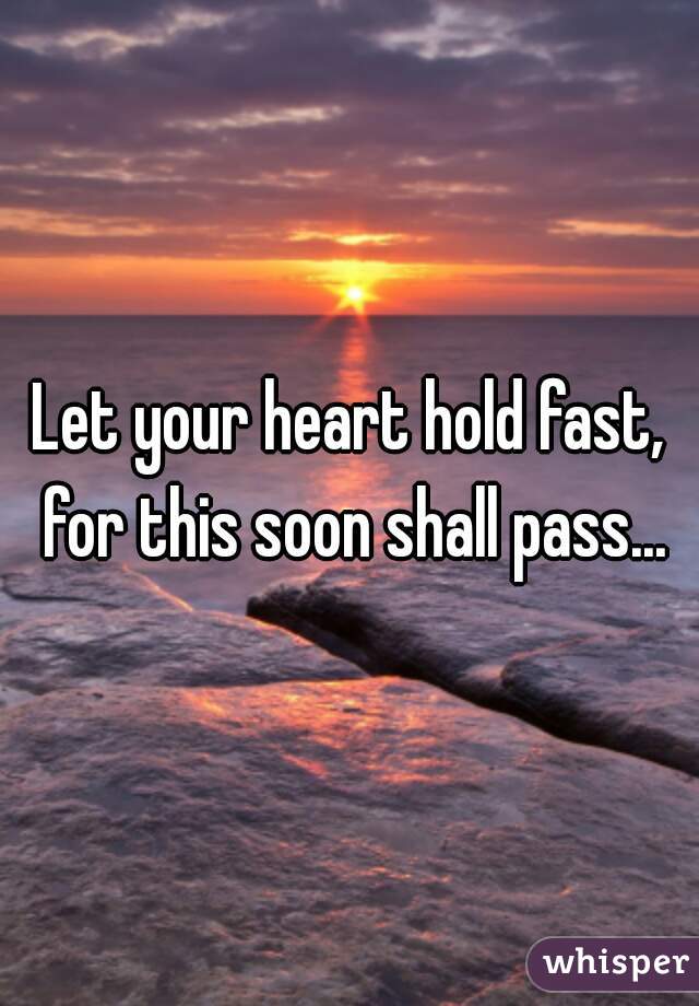Let your heart hold fast, for this soon shall pass...