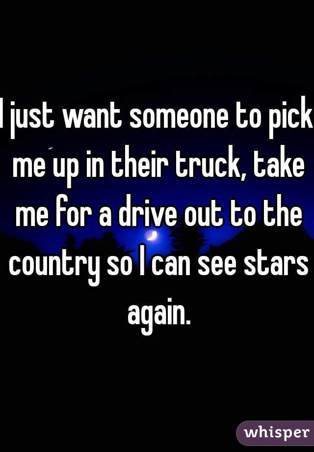 I just want someone to pick me up in their truck, take me for a drive out to the country so I can see stars again.