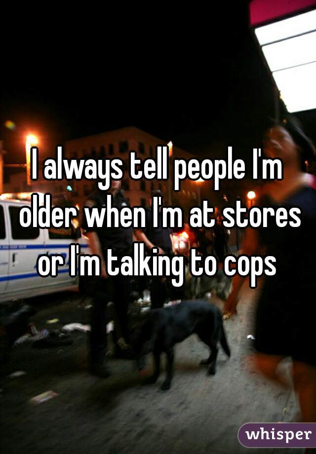 I always tell people I'm older when I'm at stores or I'm talking to cops 