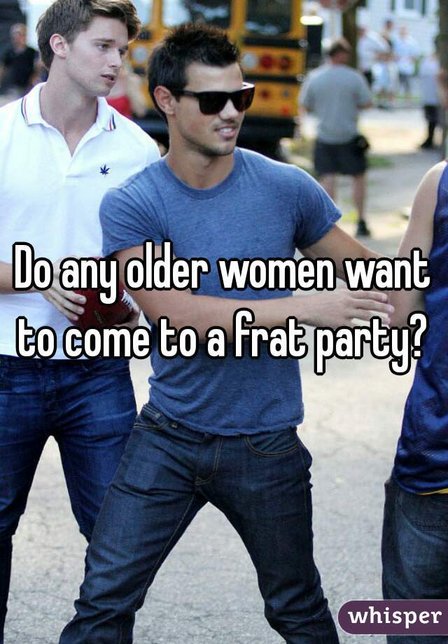 Do any older women want to come to a frat party? 