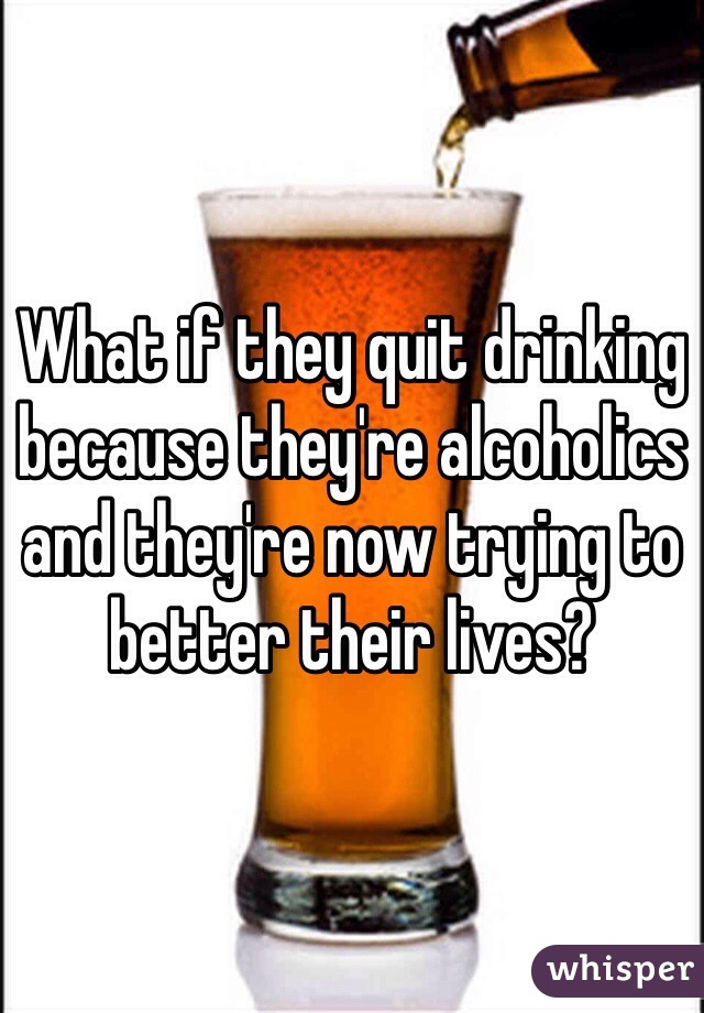What if they quit drinking because they're alcoholics and they're now trying to better their lives?