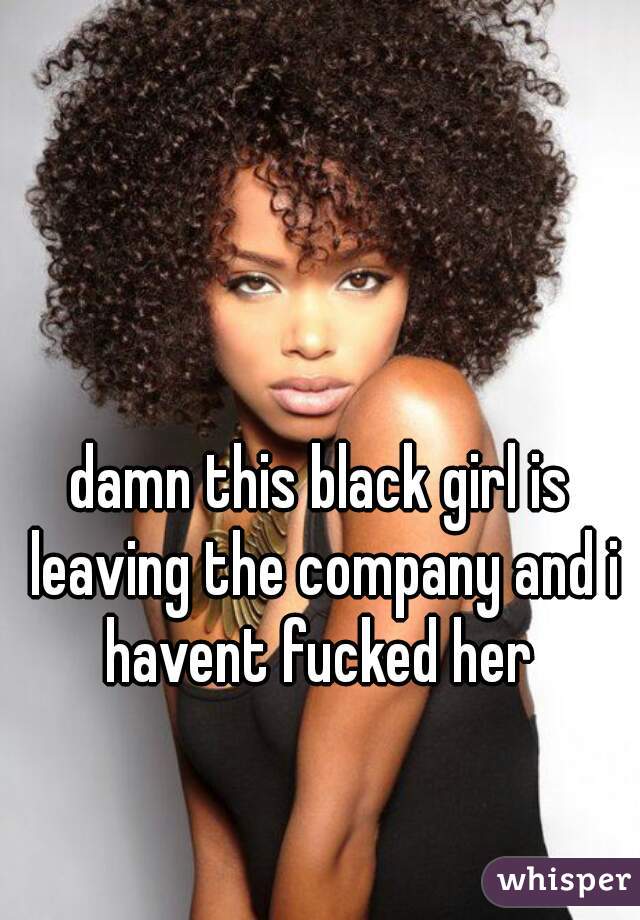 damn this black girl is leaving the company and i havent fucked her 
