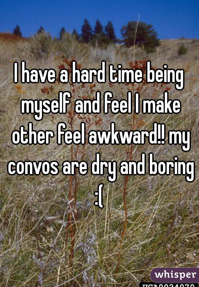 I have a hard time being myself and feel I make other feel awkward!! my convos are dry and boring :( 