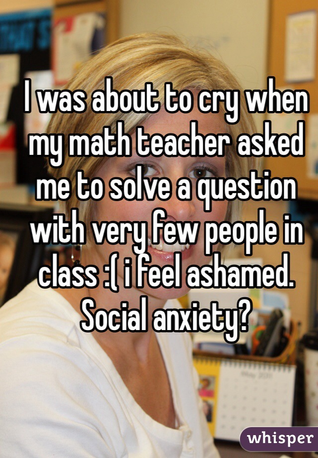 I was about to cry when my math teacher asked me to solve a question with very few people in class :( i feel ashamed. Social anxiety?  