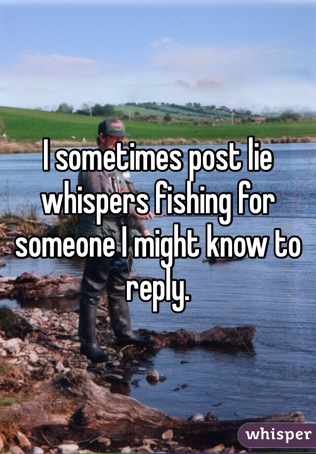 I sometimes post lie whispers fishing for someone I might know to reply. 