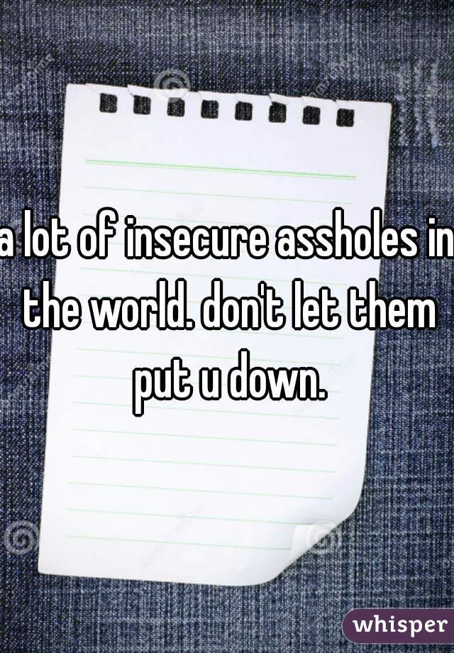 a lot of insecure assholes in the world. don't let them put u down.