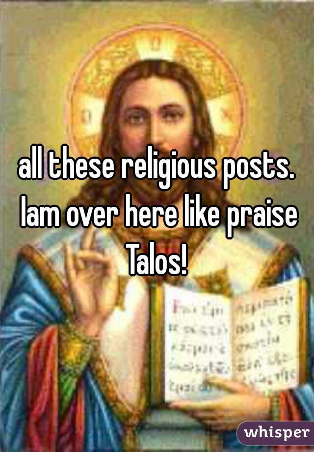 all these religious posts. Iam over here like praise Talos! 