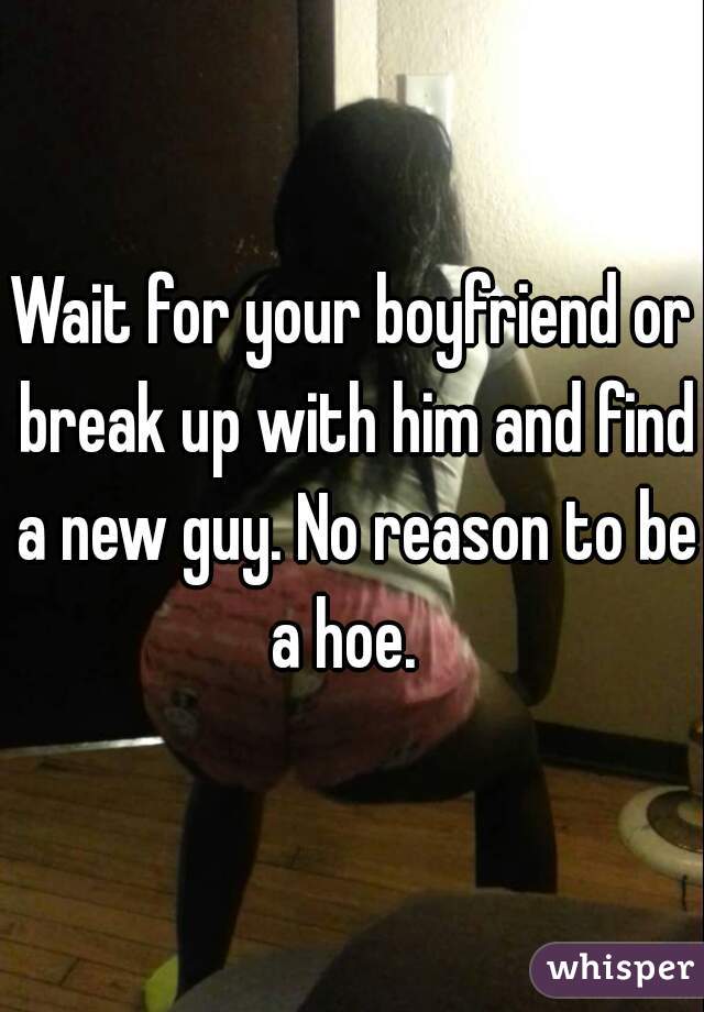Wait for your boyfriend or break up with him and find a new guy. No reason to be a hoe.  