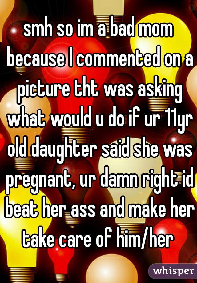 smh so im a bad mom because I commented on a picture tht was asking what would u do if ur 11yr old daughter said she was pregnant, ur damn right id beat her ass and make her take care of him/her 