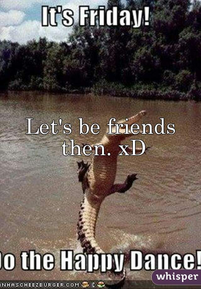 Let's be friends then. xD