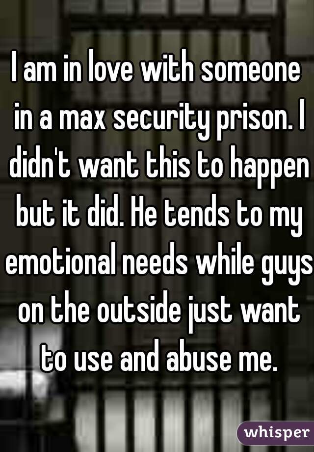 I am in love with someone in a max security prison. I didn't want this to happen but it did. He tends to my emotional needs while guys on the outside just want to use and abuse me.
