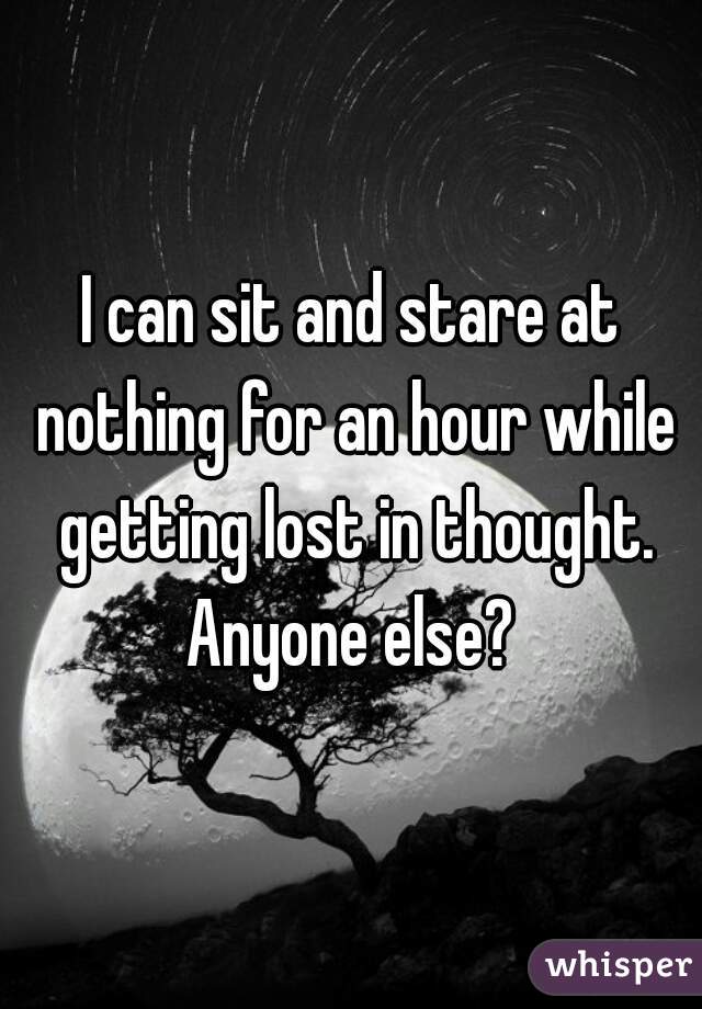 I can sit and stare at nothing for an hour while getting lost in thought. Anyone else? 