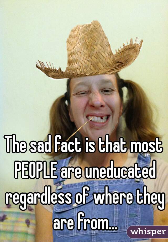 The sad fact is that most PEOPLE are uneducated regardless of where they are from...