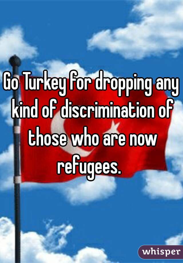 Go Turkey for dropping any kind of discrimination of those who are now refugees.  