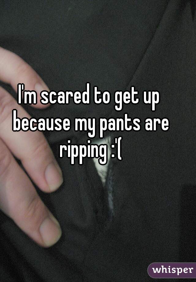 I'm scared to get up because my pants are ripping :'(