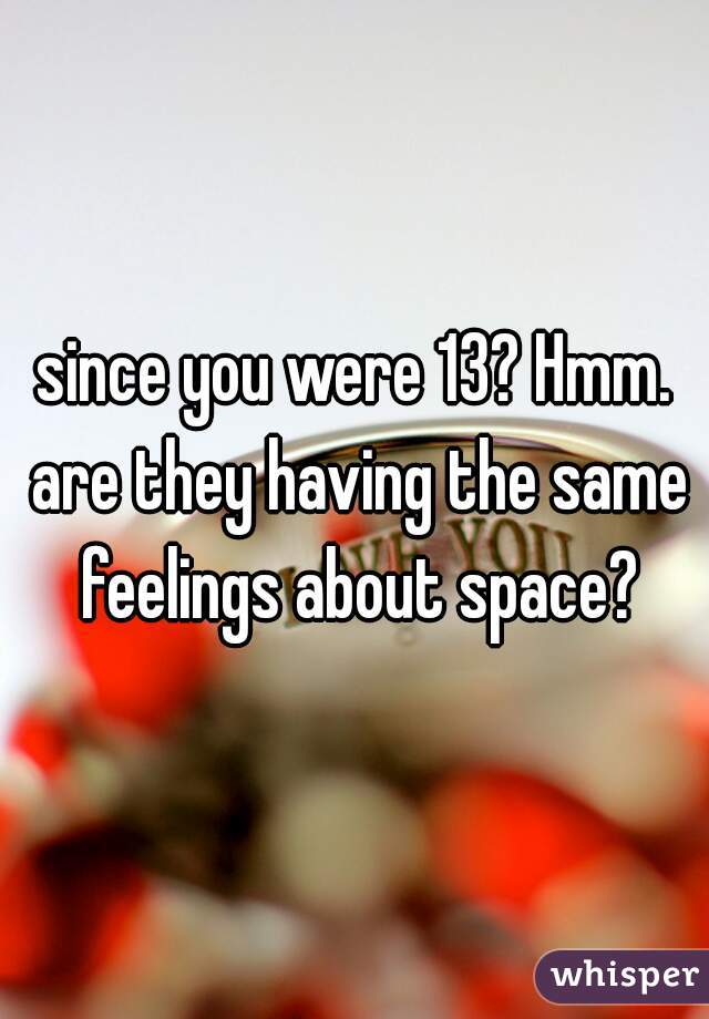 since you were 13? Hmm. are they having the same feelings about space?