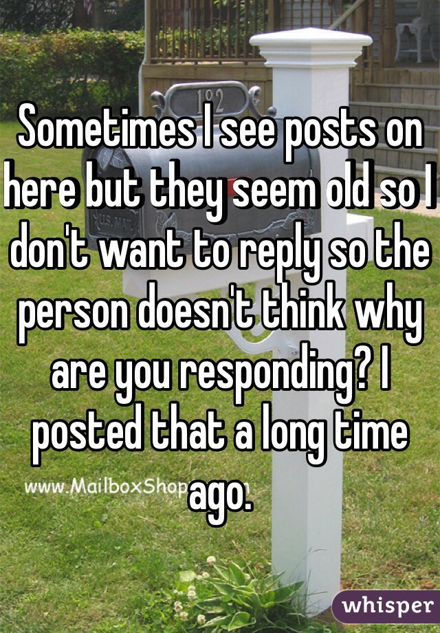 Sometimes I see posts on here but they seem old so I don't want to reply so the person doesn't think why are you responding? I posted that a long time ago. 