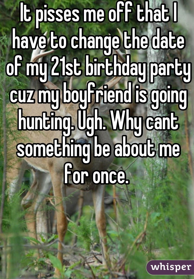 It pisses me off that I have to change the date of my 21st birthday party cuz my boyfriend is going hunting. Ugh. Why cant something be about me for once. 