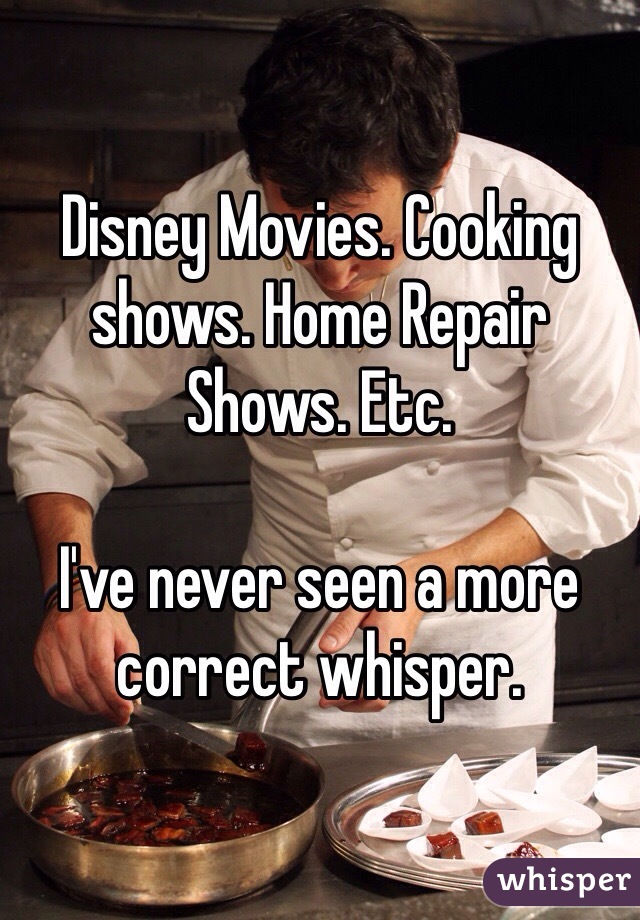 Disney Movies. Cooking shows. Home Repair Shows. Etc. 

I've never seen a more correct whisper. 